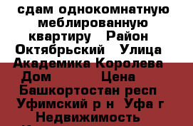 сдам однокомнатную меблированную квартиру › Район ­ Октябрьский › Улица ­ Академика Королева › Дом ­ 10/4 › Цена ­ 1 - Башкортостан респ., Уфимский р-н, Уфа г. Недвижимость » Квартиры аренда   . Башкортостан респ.